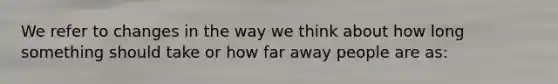 We refer to changes in the way we think about how long something should take or how far away people are as: