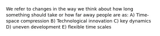 We refer to changes in the way we think about how long something should take or how far away people are as: A) Time-space compression B) Technological innovation C) key dynamics D) uneven development E) flexible time scales