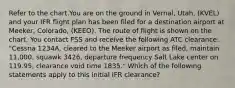 Refer to the chart.You are on the ground in Vernal, Utah, (KVEL) and your IFR flight plan has been filed for a destination airport at Meeker, Colorado, (KEEO). The route of flight is shown on the chart. You contact FSS and receive the following ATC clearance: "Cessna 1234A, cleared to the Meeker airport as filed, maintain 11,000, squawk 3426, departure frequency Salt Lake center on 119.95, clearance void time 1835." Which of the following statements apply to this initial IFR clearance?