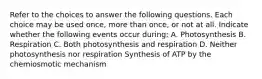 Refer to the choices to answer the following questions. Each choice may be used once, more than once, or not at all. Indicate whether the following events occur during: A. Photosynthesis B. Respiration C. Both photosynthesis and respiration D. Neither photosynthesis nor respiration Synthesis of ATP by the chemiosmotic mechanism