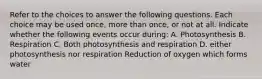 Refer to the choices to answer the following questions. Each choice may be used once, more than once, or not at all. Indicate whether the following events occur during: A. Photosynthesis B. Respiration C. Both photosynthesis and respiration D. either photosynthesis nor respiration Reduction of oxygen which forms water