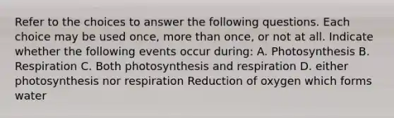 Refer to the choices to answer the following questions. Each choice may be used once, more than once, or not at all. Indicate whether the following events occur during: A. Photosynthesis B. Respiration C. Both photosynthesis and respiration D. either photosynthesis nor respiration Reduction of oxygen which forms water