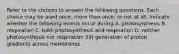 Refer to the choices to answer the following questions. Each choice may be used once, more than once, or not at all. Indicate whether the following events occur during A. photosynthesis B. respiration C. both photosynthesis and respiration D. neither photosynthesis nor respiration 39) generation of proton gradients across membranes