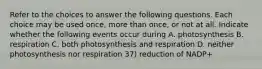 Refer to the choices to answer the following questions. Each choice may be used once, more than once, or not at all. Indicate whether the following events occur during A. photosynthesis B. respiration C. both photosynthesis and respiration D. neither photosynthesis nor respiration 37) reduction of NADP+