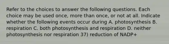 Refer to the choices to answer the following questions. Each choice may be used once, more than once, or not at all. Indicate whether the following events occur during A. photosynthesis B. respiration C. both photosynthesis and respiration D. neither photosynthesis nor respiration 37) reduction of NADP+