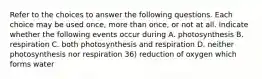 Refer to the choices to answer the following questions. Each choice may be used once, more than once, or not at all. Indicate whether the following events occur during A. photosynthesis B. respiration C. both photosynthesis and respiration D. neither photosynthesis nor respiration 36) reduction of oxygen which forms water