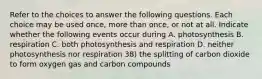 Refer to the choices to answer the following questions. Each choice may be used once, more than once, or not at all. Indicate whether the following events occur during A. photosynthesis B. respiration C. both photosynthesis and respiration D. neither photosynthesis nor respiration 38) the splitting of carbon dioxide to form oxygen gas and carbon compounds