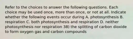 Refer to the choices to answer the following questions. Each choice may be used once, more than once, or not at all. Indicate whether the following events occur during A. photosynthesis B. respiration C. both photosynthesis and respiration D. neither photosynthesis nor respiration 38) the splitting of carbon dioxide to form oxygen gas and carbon compounds