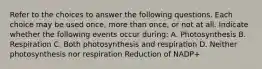 Refer to the choices to answer the following questions. Each choice may be used once, more than once, or not at all. Indicate whether the following events occur during: A. Photosynthesis B. Respiration C. Both photosynthesis and respiration D. Neither photosynthesis nor respiration Reduction of NADP+