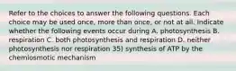 Refer to the choices to answer the following questions. Each choice may be used once, more than once, or not at all. Indicate whether the following events occur during A. photosynthesis B. respiration C. both photosynthesis and respiration D. neither photosynthesis nor respiration 35) synthesis of ATP by the chemiosmotic mechanism