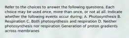 Refer to the choices to answer the following questions. Each choice may be used once, more than once, or not at all. Indicate whether the following events occur during: A. Photosynthesis B. Respiration C. Both photosynthesis and respiration D. Neither photosynthesis nor respiration Generation of proton gradients across membranes