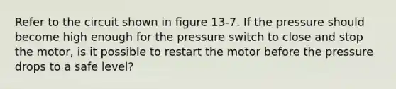 Refer to the circuit shown in figure 13-7. If the pressure should become high enough for the pressure switch to close and stop the motor, is it possible to restart the motor before the pressure drops to a safe level?