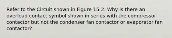 Refer to the Circuit shown in Figure 15-2. Why is there an overload contact symbol shown in series with the compressor contactor but not the condenser fan contactor or evaporator fan contactor?