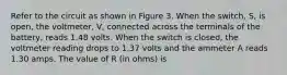 Refer to the circuit as shown in Figure 3. When the switch, S, is open, the voltmeter, V, connected across the terminals of the battery, reads 1.48 volts. When the switch is closed, the voltmeter reading drops to 1.37 volts and the ammeter A reads 1.30 amps. The value of R (in ohms) is