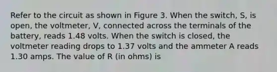 Refer to the circuit as shown in Figure 3. When the switch, S, is open, the voltmeter, V, connected across the terminals of the battery, reads 1.48 volts. When the switch is closed, the voltmeter reading drops to 1.37 volts and the ammeter A reads 1.30 amps. The value of R (in ohms) is