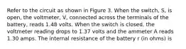 Refer to the circuit as shown in Figure 3. When the switch, S, is open, the voltmeter, V, connected across the terminals of the battery, reads 1.48 volts. When the switch is closed, the voltmeter reading drops to 1.37 volts and the ammeter A reads 1.30 amps. The internal resistance of the battery r (in ohms) is