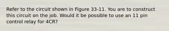 Refer to the circuit shown in Figure 33-11. You are to construct this circuit on the job. Would it be possible to use an 11 pin control relay for 4CR?