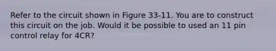 Refer to the circuit shown in Figure 33-11. You are to construct this circuit on the job. Would it be possible to used an 11 pin control relay for 4CR?