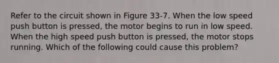 Refer to the circuit shown in Figure 33-7. When the low speed push button is pressed, the motor begins to run in low speed. When the high speed push button is pressed, the motor stops running. Which of the following could cause this problem?