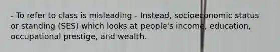 - To refer to class is misleading - Instead, socioeconomic status or standing (SES) which looks at people's income, education, occupational prestige, and wealth.