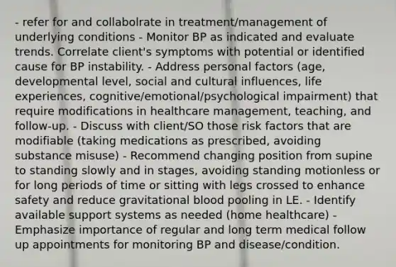 - refer for and collabolrate in treatment/management of underlying conditions - Monitor BP as indicated and evaluate trends. Correlate client's symptoms with potential or identified cause for BP instability. - Address personal factors (age, developmental level, social and cultural influences, life experiences, cognitive/emotional/psychological impairment) that require modifications in healthcare management, teaching, and follow-up. - Discuss with client/SO those risk factors that are modifiable (taking medications as prescribed, avoiding substance misuse) - Recommend changing position from supine to standing slowly and in stages, avoiding standing motionless or for long periods of time or sitting with legs crossed to enhance safety and reduce gravitational blood pooling in LE. - Identify available support systems as needed (home healthcare) - Emphasize importance of regular and long term medical follow up appointments for monitoring BP and disease/condition.