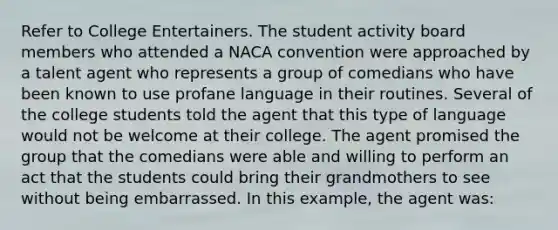 Refer to College Entertainers. The student activity board members who attended a NACA convention were approached by a talent agent who represents a group of comedians who have been known to use profane language in their routines. Several of the college students told the agent that this type of language would not be welcome at their college. The agent promised the group that the comedians were able and willing to perform an act that the students could bring their grandmothers to see without being embarrassed. In this example, the agent was: