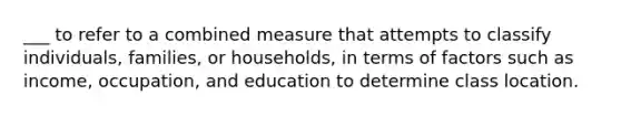 ___ to refer to a combined measure that attempts to classify individuals, families, or households, in terms of factors such as income, occupation, and education to determine class location.