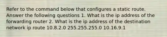 Refer to the command below that configures a static route. Answer the following questions 1. What is the ip address of the forwarding router 2. What is the ip address of the destination network ip route 10.8.2.0 255.255.255.0 10.16.9.1