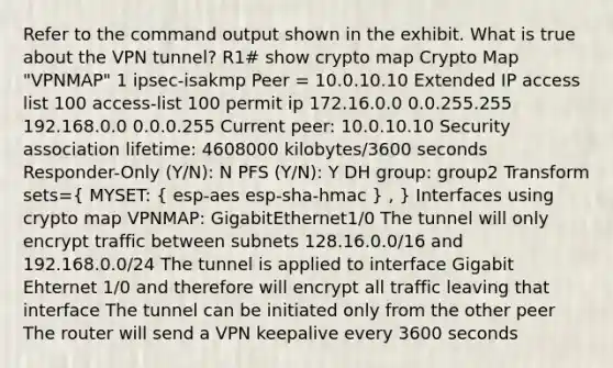 Refer to the command output shown in the exhibit. What is true about the VPN tunnel? R1# show crypto map Crypto Map "VPNMAP" 1 ipsec-isakmp Peer = 10.0.10.10 Extended IP access list 100 access-list 100 permit ip 172.16.0.0 0.0.255.255 192.168.0.0 0.0.0.255 Current peer: 10.0.10.10 Security association lifetime: 4608000 kilobytes/3600 seconds Responder-Only (Y/N): N PFS (Y/N): Y DH group: group2 Transform sets=( MYSET: { esp-aes esp-sha-hmac ) , } Interfaces using crypto map VPNMAP: GigabitEthernet1/0 The tunnel will only encrypt traffic between subnets 128.16.0.0/16 and 192.168.0.0/24 The tunnel is applied to interface Gigabit Ehternet 1/0 and therefore will encrypt all traffic leaving that interface The tunnel can be initiated only from the other peer The router will send a VPN keepalive every 3600 seconds