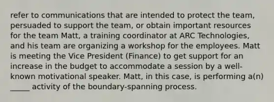 refer to communications that are intended to protect the team, persuaded to support the team, or obtain important resources for the team Matt, a training coordinator at ARC Technologies, and his team are organizing a workshop for the employees. Matt is meeting the Vice President (Finance) to get support for an increase in the budget to accommodate a session by a well-known motivational speaker. Matt, in this case, is performing a(n) _____ activity of the boundary-spanning process.