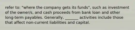 refer to: "where the company gets its funds", such as investment of the owner/s, and cash proceeds from bank loan and other long-term payables. Generally, _______ activities include those that affect non-current liabilities and capital.