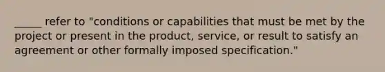 _____ refer to "conditions or capabilities that must be met by the project or present in the product, service, or result to satisfy an agreement or other formally imposed specification."