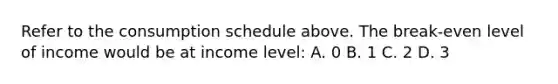 Refer to the consumption schedule above. The break-even level of income would be at income level: A. 0 B. 1 C. 2 D. 3