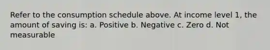 Refer to the consumption schedule above. At income level 1, the amount of saving is: a. Positive b. Negative c. Zero d. Not measurable