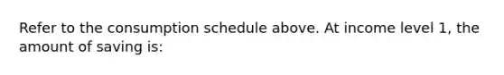 Refer to the consumption schedule above. At income level 1, the amount of saving is: