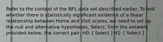 Refer to the context of the NFL data set described earlier. To test whether there is statistically significant evidence of a linear relationship between Home and Visit scores, we need to set up the null and alternative hypotheses. Select, from the answers provided below, the correct pair: H0: [ Select ] H1: [ Select ]