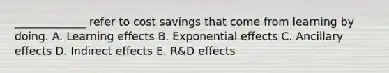 _____________ refer to cost savings that come from learning by doing. A. Learning effects B. Exponential effects C. Ancillary effects D. Indirect effects E. R&D effects