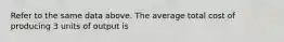 Refer to the same data above. The average total cost of producing 3 units of output is