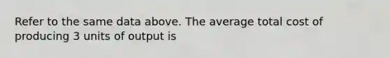 Refer to the same data above. The average total cost of producing 3 units of output is