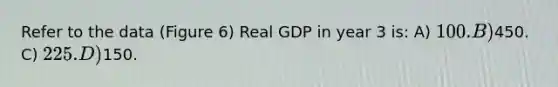 Refer to the data (Figure 6) Real GDP in year 3 is: A) 100. B)450. C) 225. D)150.