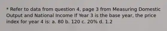 * Refer to data from question 4, page 3 from Measuring Domestic Output and National Income If Year 3 is the base year, the price index for year 4 is: a. 80 b. 120 c. 20% d. 1.2