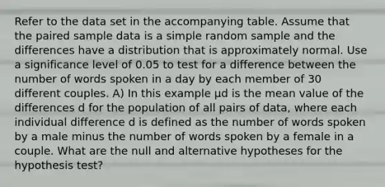 Refer to the data set in the accompanying table. Assume that the paired sample data is a simple random sample and the differences have a distribution that is approximately normal. Use a significance level of 0.05 to test for a difference between the number of words spoken in a day by each member of 30 different couples. A) In this example μd is the mean value of the differences d for the population of all pairs of​ data, where each individual difference d is defined as the number of words spoken by a male minus the number of words spoken by a female in a couple. What are the null and alternative hypotheses for the hypothesis​ test?