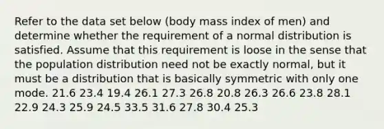 Refer to the data set below​ (body mass index of​ men) and determine whether the requirement of a normal distribution is satisfied. Assume that this requirement is loose in the sense that the population distribution need not be exactly​ normal, but it must be a distribution that is basically symmetric with only one mode. 21.6 23.4 19.4 26.1 27.3 26.8 20.8 26.3 26.6 23.8 28.1 22.9 24.3 25.9 24.5 33.5 31.6 27.8 30.4 25.3