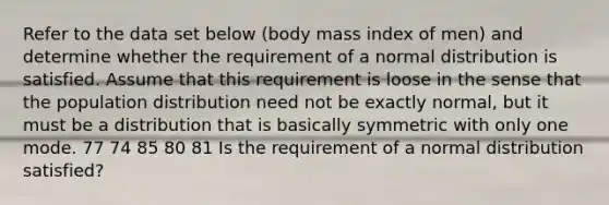 Refer to the data set below​ (body mass index of​ men) and determine whether the requirement of a normal distribution is satisfied. Assume that this requirement is loose in the sense that the population distribution need not be exactly​ normal, but it must be a distribution that is basically symmetric with only one mode. 77 74 85 80 81 Is the requirement of a normal distribution​ satisfied?