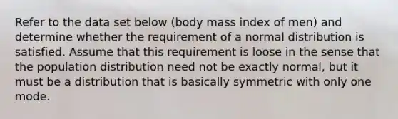 Refer to the data set below​ (body mass index of​ men) and determine whether the requirement of a normal distribution is satisfied. Assume that this requirement is loose in the sense that the population distribution need not be exactly​ normal, but it must be a distribution that is basically symmetric with only one mode.