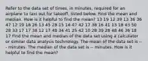 Refer to the data set of times, in minutes, required for an airplane to taxi out for takeoff, listed below. Find the mean and median. How is it helpful to find the mean? 13 19 12 39 13 36 36 47 12 19 18 26 13 45 28 15 14 47 42 17 38 16 41 13 18 43 50 28 33 17 17 38 12 17 48 34 41 25 42 10 28 39 28 48 46 36 18 17 Find the mean and median of the data set using a calculator or similar data analysis technology. The mean of the data set is --- minutes. The median of the data set is -- minutes. How is it helpful to find the mean?