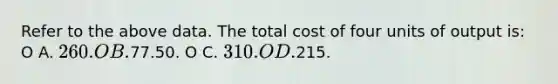 Refer to the above data. The total cost of four units of output is: O A. 260. O B.77.50. O C. 310. O D.215.