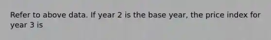 Refer to above data. If year 2 is the base year, the price index for year 3 is