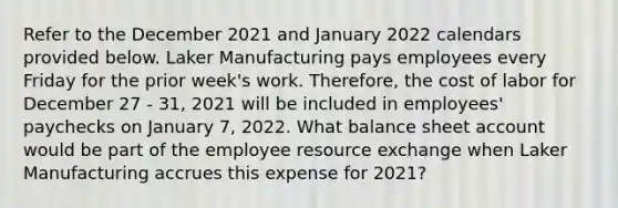 Refer to the December 2021 and January 2022 calendars provided below. Laker Manufacturing pays employees every Friday for the prior week's work. Therefore, the cost of labor for December 27 - 31, 2021 will be included in employees' paychecks on January 7, 2022. What balance sheet account would be part of the employee resource exchange when Laker Manufacturing accrues this expense for 2021?