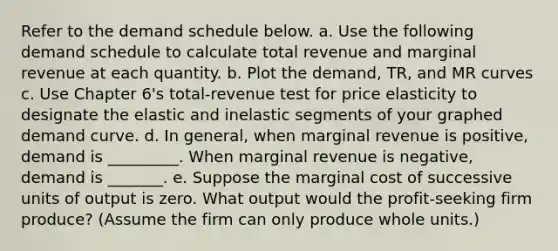 Refer to the demand schedule below. a. Use the following demand schedule to calculate total revenue and marginal revenue at each quantity. b. Plot the demand, TR, and MR curves c. Use Chapter 6's total-revenue test for price elasticity to designate the elastic and inelastic segments of your graphed demand curve. d. In general, when marginal revenue is positive, demand is _________. When marginal revenue is negative, demand is _______. e. Suppose the marginal cost of successive units of output is zero. What output would the profit-seeking firm produce? (Assume the firm can only produce whole units.)